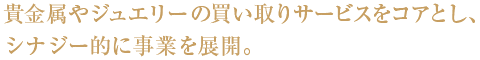 貴金属やジュエリーの買い取りサービスをコアとし、シナジー的に事業を展開。