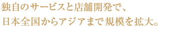 独自のサービスと店舗開発で、 日本全国からアジアまで規模を拡大。独自のサービスと店舗開発で、 日本全国からアジアまで規模を拡大。