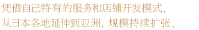 凭借自己特有的服务和店铺开发模式，从日本各地延伸到亚洲，规模持续扩张。