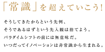 「常識」を超えていこう！そうしてきたからという先例、そうであるはずという先入観は捨てよう。パラダイムシフトの前には無意味だ。いつだってイノベーションは非常識から生まれる。 