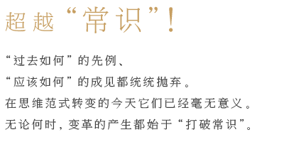 超越“常识”！ “过去如何”的先例、 应该如何”的成见都统统抛弃。在思维范式转变的今天它们已经毫无意义。 无论何时，变革的产生都始于“打破常识”。 超越“常识”！  “过去如何”的先例、“应该如何”的成见都统统抛弃。在思维范式转变的今天它们已经毫无意义。无论何时，变革的产生都始于“打破常识”。