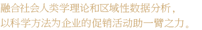 融合社会人类学理论和区域性数据分析，以科学方法为企业的促销活动助一臂之力。融合社会人类学理论和区域性数据分析，以科学方法为企业的促销活动助一臂之力。 