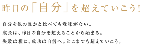 昨日の「自分」を超えていこう！自分を他の誰かと比べても意味がない。成長は、昨日の自分を超えることから始まる。失敗は糧に、成功は自信へ。どこまでも超えていこう。