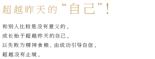 超越昨天的“自己”！和别人比较是没有意义的。 成长始于超越昨天的自己。 以失败为精神食粮， 由成功引导自信。 超越没有止境。 