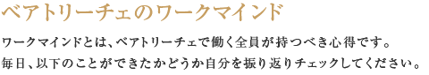 ベアトリ―チェのワークマインド  ワークマインドとは、ベアトリ―チェで働く全員が持つべき心得です。 毎日、以下のことができたかどうか自分を振り返りチェックしてください。 