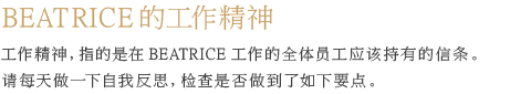 BEATRICE的工作精神  工作精神，指的是在BEATRICE工作的全体员工应该持有的信条。 请每天做一下自我反思，检查是否做到了如下要点。