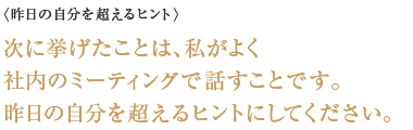 〈昨日の自分を超えるヒント〉次に挙げたことは、私がよく社内のミーティングで話すことです。 昨日の自分を超えるヒントにしてください。