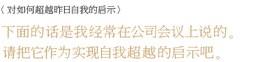 ＜对如何超越昨日自我的启示＞ 下面的话是我经常在公司会议上说的。请把它作为实现自我超越的启示吧。