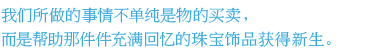 我们所做的事情不单纯是物的买卖，而是帮助那件件充满回忆的珠宝饰品获得新生。 