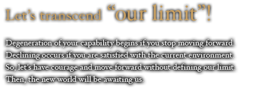Let’s transcend “our limit”!  Degeneration of your capability begins if you stop moving forward. Declining occurs if you are satisfied with the current environment. So, let’s have courage and move forward without defining our limit. Then, the new world will be awaiting us. 