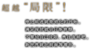 超越“局限”！ 停止前进就是退化的开始。满足现状就会日渐衰颓。不要给自己设限，勇往直前吧。新世界就在前面等着你。超越“局限”！ 停止前进就是退化的开始。满足现状就会日渐衰颓。不要给自己设限，勇往直前吧。新世界就在前面等着你。