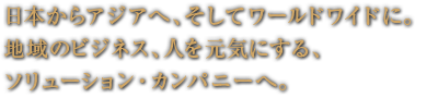 日本からアジアへ、そしてワールドワイドに。 地域のビジネス、人を元気にする、 ソリューション・カンパニーへ。