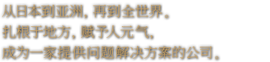 从日本到亚洲，再到全世界。扎根于地方，赋予人元气，成为一家提供问题解决方案的公司。